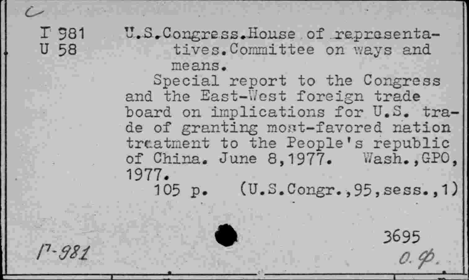 ﻿T 981
U 58
U. S .Congre ss.House of .representatives. Committee on v/ays and means.
Special report to the Congress and the East-West foreign trade hoard on implications for U.S. trade of granting most-favored nation treatment to the People’s republic of China. June 8,1977. Wash.,GPO, 1977.
105 p. (U.S.Congr.,95,sess., 1 )
P'Wl
3695 0.